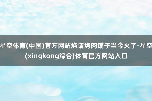 星空体育(中国)官方网站焰请烤肉铺子当今火了-星空(xingkong综合)体育官方网站入口