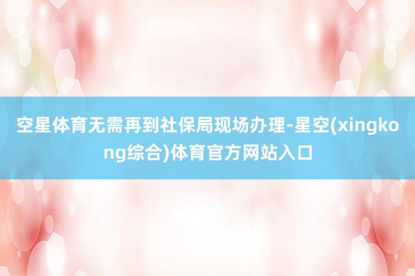 空星体育无需再到社保局现场办理-星空(xingkong综合)体育官方网站入口