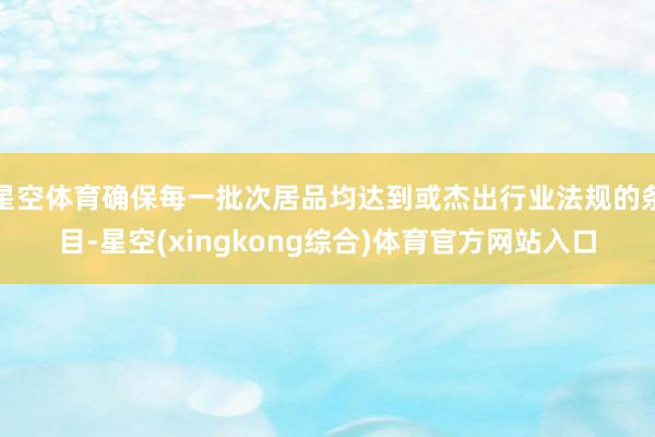 星空体育确保每一批次居品均达到或杰出行业法规的条目-星空(xingkong综合)体育官方网站入口
