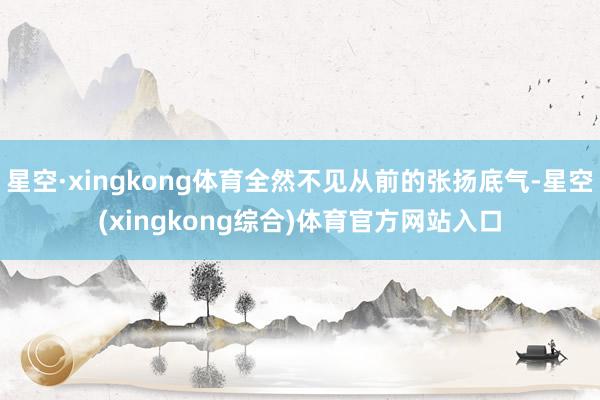 星空·xingkong体育全然不见从前的张扬底气-星空(xingkong综合)体育官方网站入口