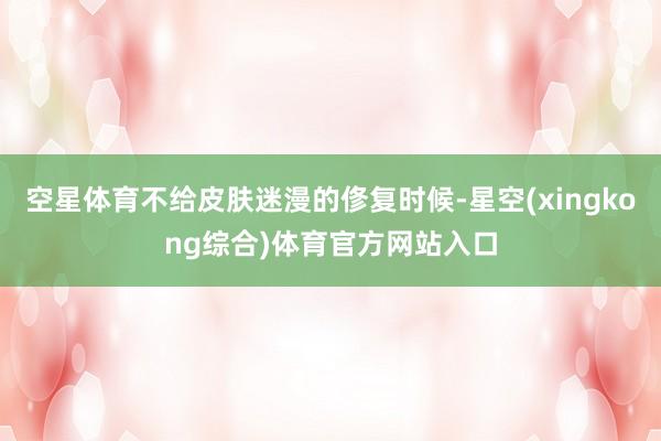 空星体育不给皮肤迷漫的俢复时候-星空(xingkong综合)体育官方网站入口