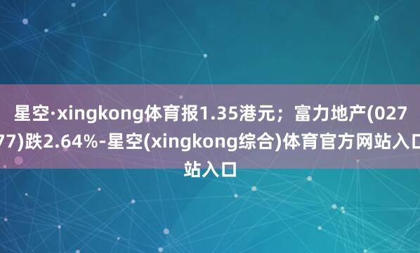 星空·xingkong体育报1.35港元；富力地产(02777)跌2.64%-星空(xingkong综合)体育官方网站入口