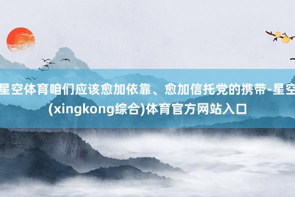 星空体育咱们应该愈加依靠、愈加信托党的携带-星空(xingkong综合)体育官方网站入口
