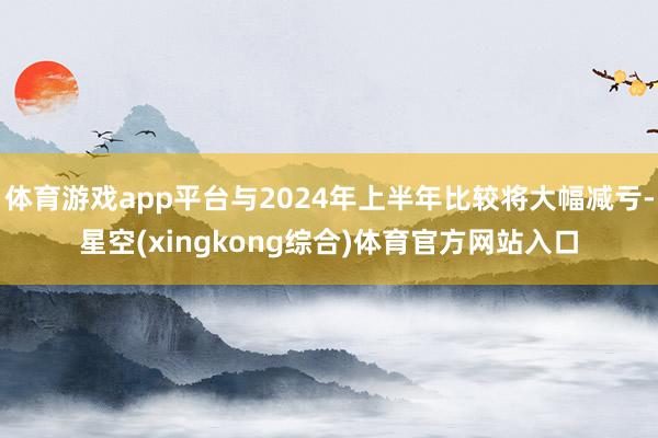 体育游戏app平台与2024年上半年比较将大幅减亏-星空(xingkong综合)体育官方网站入口