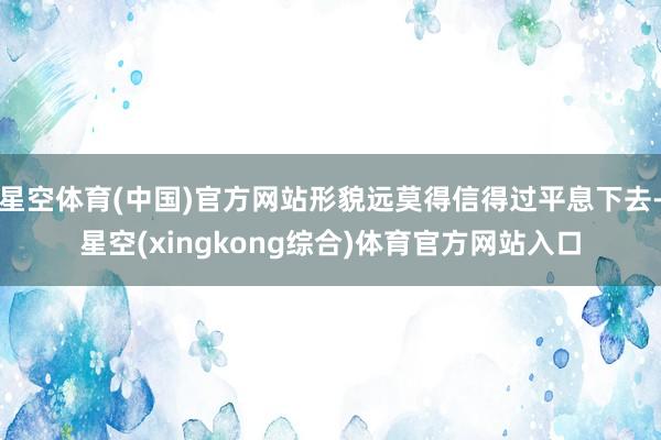 星空体育(中国)官方网站形貌远莫得信得过平息下去-星空(xingkong综合)体育官方网站入口