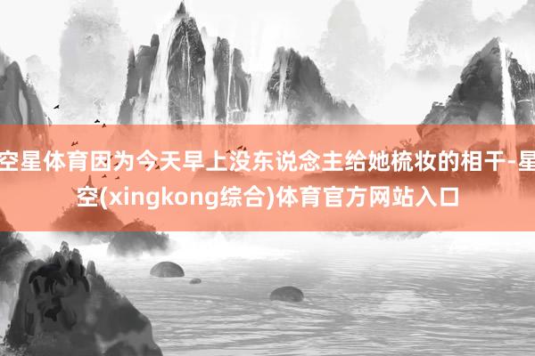 空星体育因为今天早上没东说念主给她梳妆的相干-星空(xingkong综合)体育官方网站入口