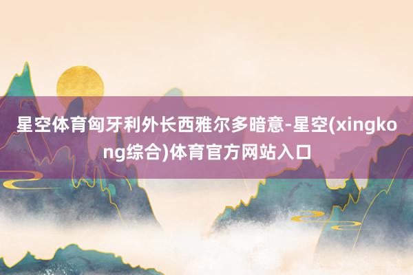 星空体育匈牙利外长西雅尔多暗意-星空(xingkong综合)体育官方网站入口