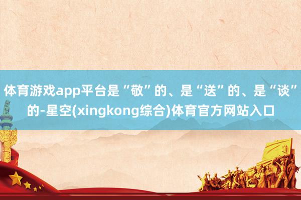 体育游戏app平台是“敬”的、是“送”的、是“谈”的-星空(xingkong综合)体育官方网站入口