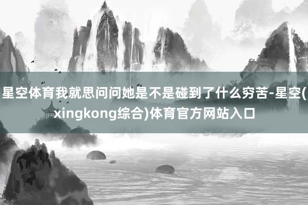 星空体育我就思问问她是不是碰到了什么穷苦-星空(xingkong综合)体育官方网站入口