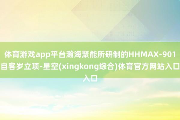 体育游戏app平台瀚海聚能所研制的HHMAX-901自客岁立项-星空(xingkong综合)体育官方网站入口