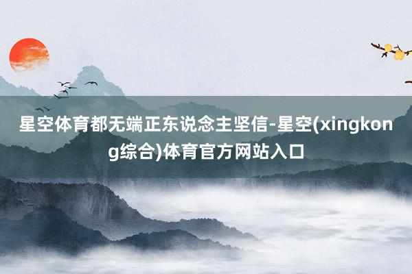 星空体育都无端正东说念主坚信-星空(xingkong综合)体育官方网站入口