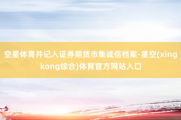 空星体育并记入证券期货市集诚信档案-星空(xingkong综合)体育官方网站入口