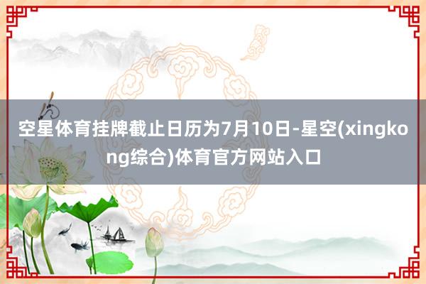 空星体育挂牌截止日历为7月10日-星空(xingkong综合)体育官方网站入口