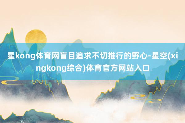星kong体育网盲目追求不切推行的野心-星空(xingkong综合)体育官方网站入口