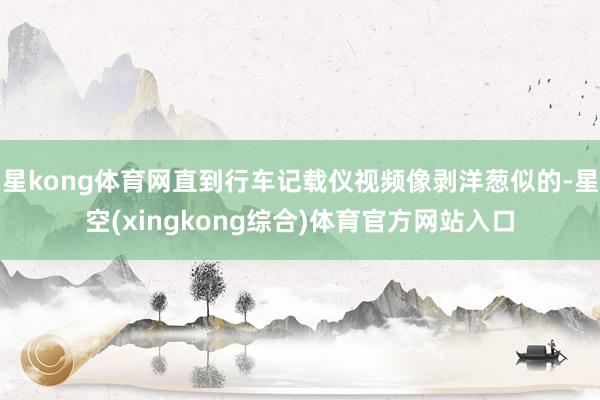 星kong体育网直到行车记载仪视频像剥洋葱似的-星空(xingkong综合)体育官方网站入口