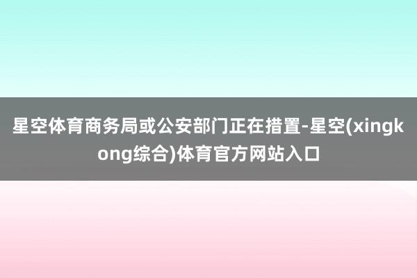 星空体育商务局或公安部门正在措置-星空(xingkong综合)体育官方网站入口