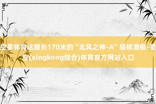 空星体育这艘长170米的“北风之神-A”级核潜艇-星空(xingkong综合)体育官方网站入口