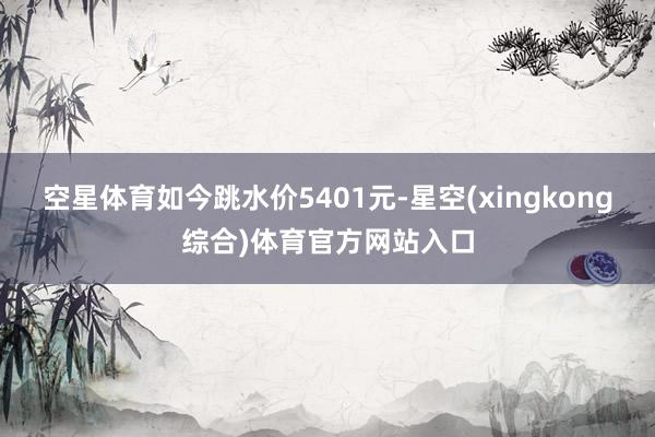 空星体育如今跳水价5401元-星空(xingkong综合)体育官方网站入口