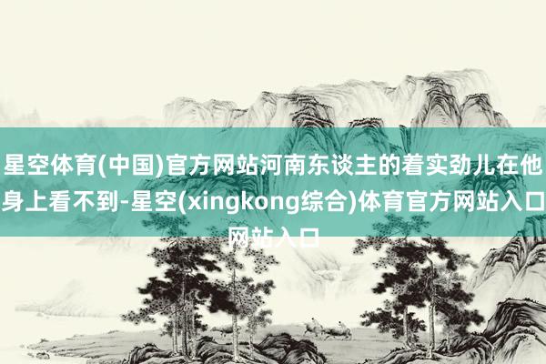 星空体育(中国)官方网站河南东谈主的着实劲儿在他身上看不到-星空(xingkong综合)体育官方网站入口