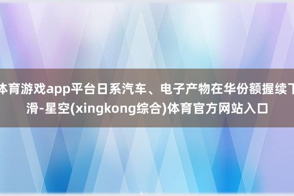 体育游戏app平台日系汽车、电子产物在华份额握续下滑-星空(xingkong综合)体育官方网站入口