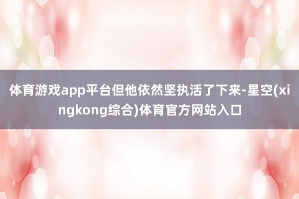 体育游戏app平台但他依然坚执活了下来-星空(xingkong综合)体育官方网站入口