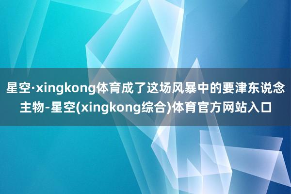 星空·xingkong体育成了这场风暴中的要津东说念主物-星空(xingkong综合)体育官方网站入口