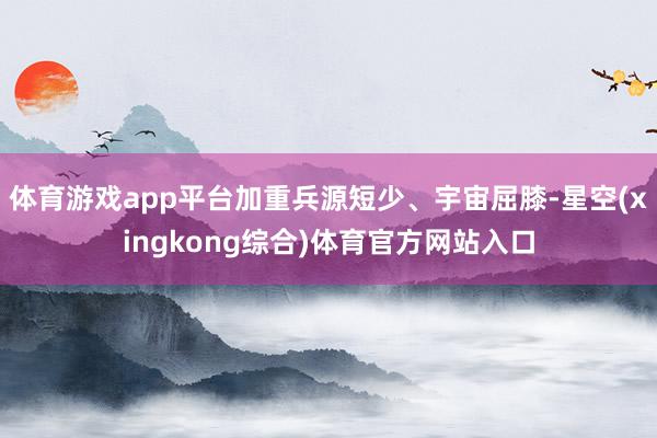 体育游戏app平台加重兵源短少、宇宙屈膝-星空(xingkong综合)体育官方网站入口