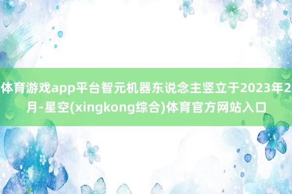 体育游戏app平台智元机器东说念主竖立于2023年2月-星空(xingkong综合)体育官方网站入口