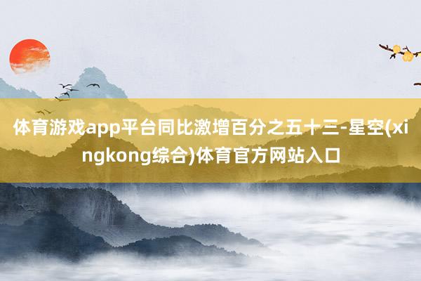 体育游戏app平台同比激增百分之五十三-星空(xingkong综合)体育官方网站入口