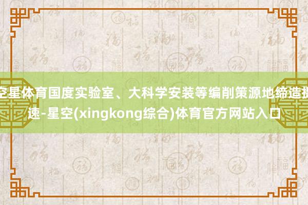 空星体育国度实验室、大科学安装等编削策源地缔造提速-星空(xingkong综合)体育官方网站入口
