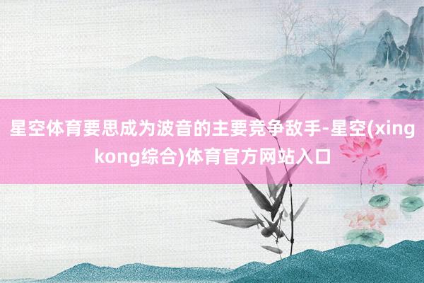 星空体育要思成为波音的主要竞争敌手-星空(xingkong综合)体育官方网站入口
