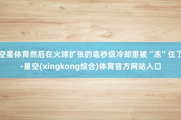 空星体育然后在火球扩张的毫秒级冷却里被“冻”住了-星空(xingkong综合)体育官方网站入口