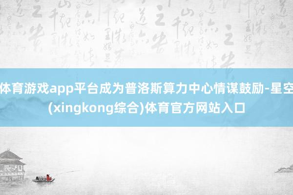 体育游戏app平台成为普洛斯算力中心情谋鼓励-星空(xingkong综合)体育官方网站入口