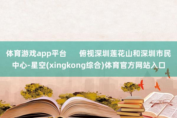体育游戏app平台 俯视深圳莲花山和深圳市民中心-星空(xingkong综合)体育官方网站入口