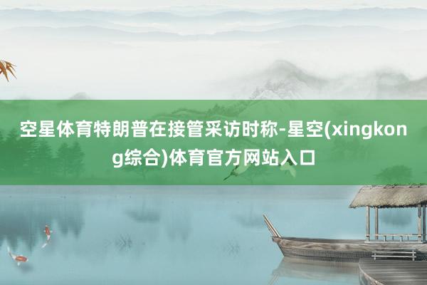 空星体育特朗普在接管采访时称-星空(xingkong综合)体育官方网站入口