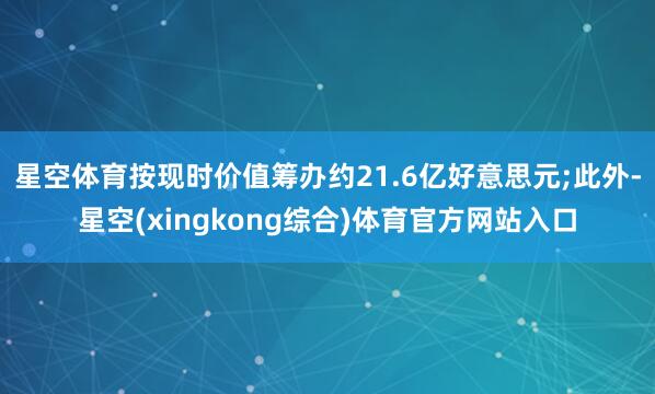 星空体育按现时价值筹办约21.6亿好意思元;此外-星空(xingkong综合)体育官方网站入口
