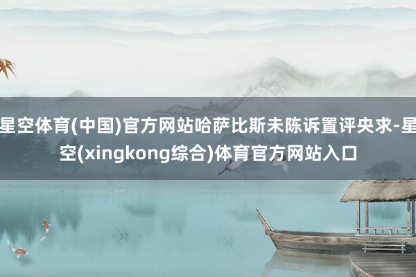 星空体育(中国)官方网站哈萨比斯未陈诉置评央求-星空(xingkong综合)体育官方网站入口