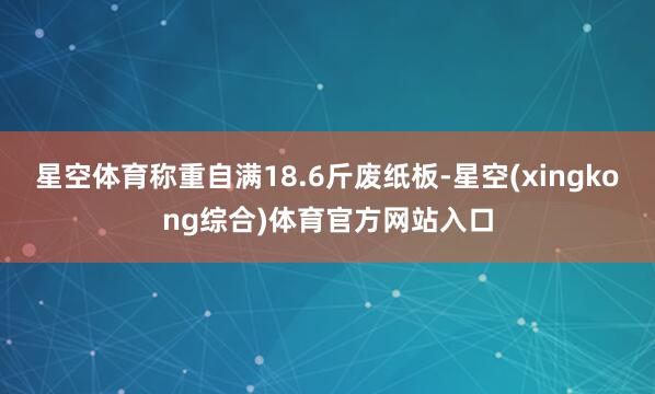 星空体育称重自满18.6斤废纸板-星空(xingkong综合)体育官方网站入口