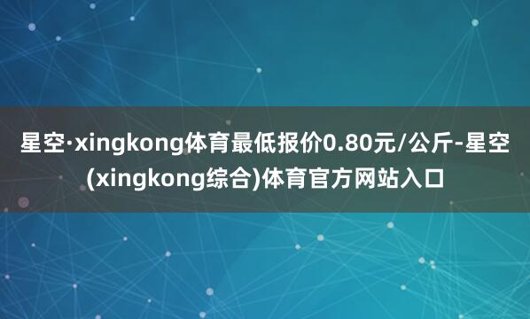 星空·xingkong体育最低报价0.80元/公斤-星空(xingkong综合)体育官方网站入口