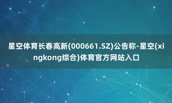 星空体育长春高新(000661.SZ)公告称-星空(xingkong综合)体育官方网站入口