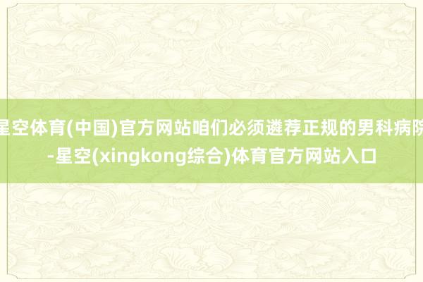 星空体育(中国)官方网站咱们必须遴荐正规的男科病院-星空(xingkong综合)体育官方网站入口