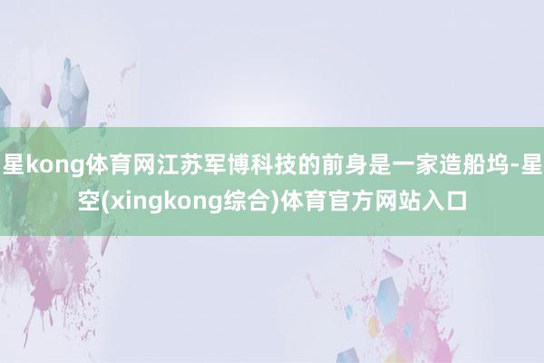 星kong体育网江苏军博科技的前身是一家造船坞-星空(xingkong综合)体育官方网站入口