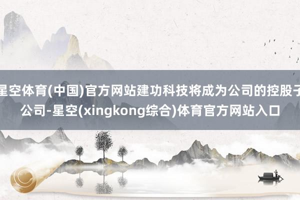 星空体育(中国)官方网站建功科技将成为公司的控股子公司-星空(xingkong综合)体育官方网站入口