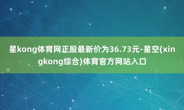 星kong体育网正股最新价为36.73元-星空(xingkong综合)体育官方网站入口