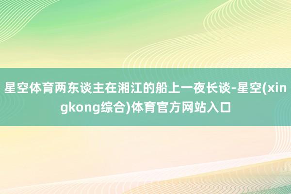 星空体育两东谈主在湘江的船上一夜长谈-星空(xingkong综合)体育官方网站入口