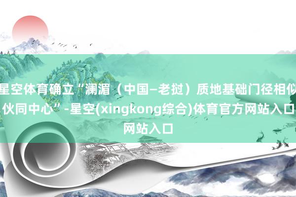 星空体育确立“澜湄（中国—老挝）质地基础门径相似伙同中心”-星空(xingkong综合)体育官方网站入口