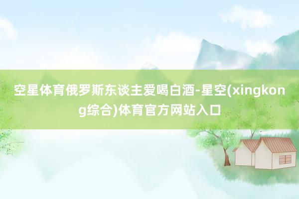 空星体育俄罗斯东谈主爱喝白酒-星空(xingkong综合)体育官方网站入口