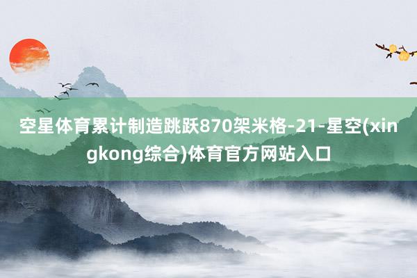 空星体育累计制造跳跃870架米格-21-星空(xingkong综合)体育官方网站入口