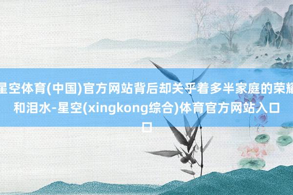 星空体育(中国)官方网站背后却关乎着多半家庭的荣耀和泪水-星空(xingkong综合)体育官方网站入口