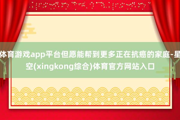 体育游戏app平台但愿能帮到更多正在抗癌的家庭-星空(xingkong综合)体育官方网站入口